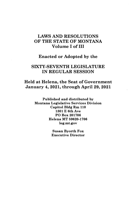 handle is hein.ssl/ssmt0140 and id is 1 raw text is: LAWS AND RESOLUTIONS
OF THE STATE OF MONTANA
Volume I of III
Enacted or Adopted by the
SIXTY-SEVENTH LEGISLATURE
IN REGULAR SESSION
Held at Helena, the Seat of Government
January 4, 2021, through April 29, 2021
Published and distributed by
Montana Legislative Services Division
Capitol Bldg Rm 110
1301 E 6th Ave
PO Box 201706
Helena MT 59620-1706
leg.mt.gov

Susan Byorth Fox
Executive Director


