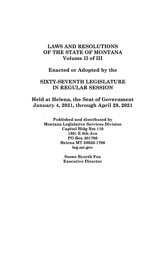 handle is hein.ssl/ssmt0141 and id is 1 raw text is: LAWS AND RESOLUTIONS
OF THE STATE OF MONTANA
Volume II of III
Enacted or Adopted by the
SIXTY-SEVENTH LEGISLATURE
IN REGULAR SESSION
Held at Helena, the Seat of Government
January 4, 2021, through April 29, 2021
Published and distributed by
Montana Legislative Services Division
Capitol Bldg Rm 110
1301 E 6th Ave
PO Box 201706
Helena MT 59620-1706
leg.mt.gov
Susan Byorth Fox
Executive Director


