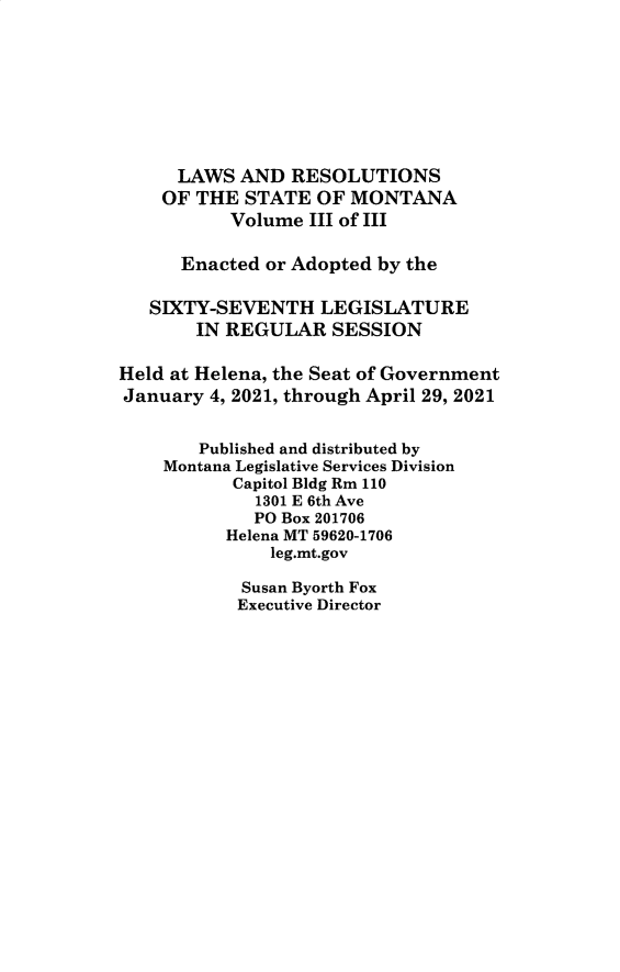 handle is hein.ssl/ssmt0142 and id is 1 raw text is: LAWS AND RESOLUTIONS
OF THE STATE OF MONTANA
Volume III of III
Enacted or Adopted by the
SIXTY-SEVENTH LEGISLATURE
IN REGULAR SESSION
Held at Helena, the Seat of Government
January 4, 2021, through April 29, 2021
Published and distributed by
Montana Legislative Services Division
Capitol Bldg Rm 110
1301 E 6th Ave
PO Box 201706
Helena MT 59620-1706
leg.mt.gov
Susan Byorth Fox
Executive Director


