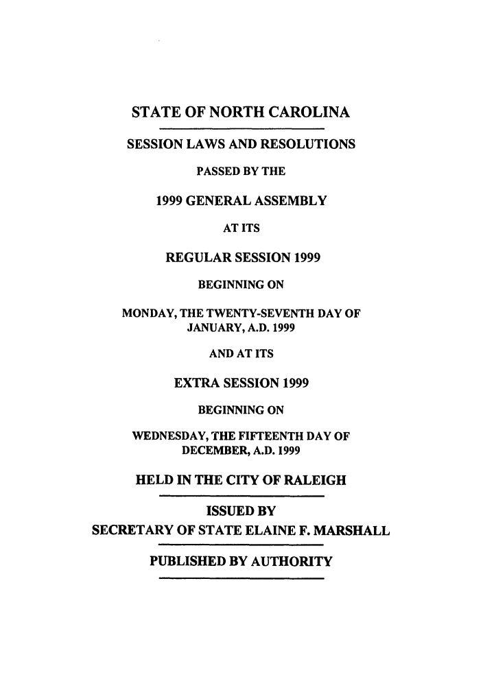 handle is hein.ssl/ssnc0021 and id is 1 raw text is: STATE OF NORTH CAROLINA

SESSION LAWS AND RESOLUTIONS
PASSED BY THE
1999 GENERAL ASSEMBLY
AT ITS
REGULAR SESSION 1999
BEGINNING ON
MONDAY, THE TWENTY-SEVENTH DAY OF
JANUARY, A.D. 1999
AND AT ITS
EXTRA SESSION 1999
BEGINNING ON
WEDNESDAY, THE FIFTEENTH DAY OF
DECEMBER, A.D. 1999
HELD IN THE CITY OF RALEIGH
ISSUED BY
SECRETARY OF STATE ELAINE F. MARSHALL
PUBLISHED BY AUTHORITY


