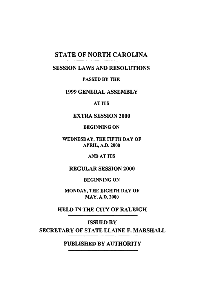 handle is hein.ssl/ssnc0023 and id is 1 raw text is: STATE OF NORTH CAROLINA
SESSION LAWS AND RESOLUTIONS
PASSED BY THE
1999 GENERAL ASSEMBLY
AT ITS
EXTRA SESSION 2000
BEGINNING ON
WEDNESDAY, THE FIFTH DAY OF
APRIL, A.D. 2000
AND AT ITS
REGULAR SESSION 2000
BEGINNING ON
MONDAY, THE EIGHTH DAY OF
MAY, A.D. 2000
HELD IN THE CITY OF RALEIGH
ISSUED BY
SECRETARY OF STATE ELAINE F. MARSHALL
PUBLISHED BY AUTHORITY


