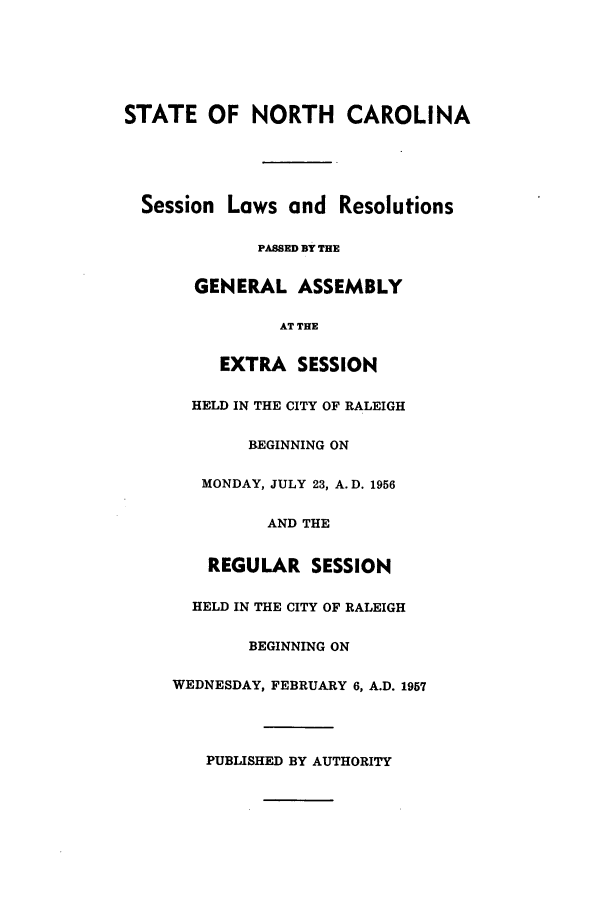 handle is hein.ssl/ssnc0053 and id is 1 raw text is: STATE OF NORTH CAROLINA
Session Laws and Resolutions
PASSED BY THE
GENERAL ASSEMBLY
AT THE
EXTRA SESSION
HELD IN THE CITY OF RALEIGH
BEGINNING ON
MONDAY, JULY 23, A. D. 1956
AND THE
REGULAR SESSION
HELD IN THE CITY OF RALEIGH
BEGINNING ON
WEDNESDAY, FEBRUARY 6, A.D. 1957
PUBLISHED BY AUTHORITY


