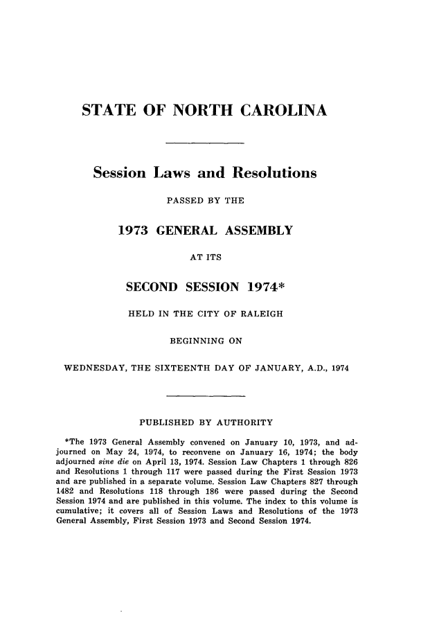 handle is hein.ssl/ssnc0062 and id is 1 raw text is: STATE OF NORTH CAROLINA
Session Laws and Resolutions
PASSED BY THE
1973 GENERAL ASSEMBLY
AT ITS
SECOND SESSION 1974*
HELD IN THE CITY OF RALEIGH
BEGINNING ON
WEDNESDAY, THE SIXTEENTH DAY OF JANUARY, A.D., 1974
PUBLISHED BY AUTHORITY
*The 1973 General Assembly convened on January 10, 1973, and ad-
journed on May 24, 1974, to reconvene on January 16, 1974; the body
adjourned sine die on April 13, 1974. Session Law Chapters 1 through 826
and Resolutions 1 through 117 were passed during the First Session 1973
and are published in a separate volume. Session Law Chapters 827 through
1482 and Resolutions 118 through 186 were passed during the Second
Session 1974 and are published in this volume. The index to this volume is
cumulative; it covers all of Session Laws and Resolutions of the 1973
General Assembly, First Session 1973 and Second Session 1974.


