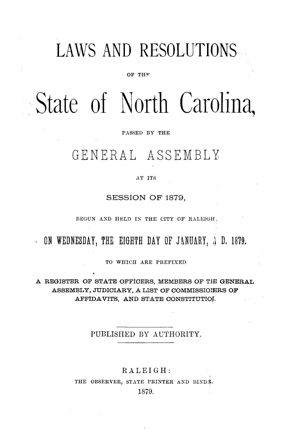 handle is hein.ssl/ssnc0070 and id is 1 raw text is: LAWS AND RESOLUTIONS
OF ThC    l
State of North Carolina,

PASSED B3Y THE
GENERAL ASSEMBLY
AT ITS
SESSION OF 1879,

BEGUN AND HELD IN THE CITY OF RALEIGH,
ON WEDNESDAY, THE EIGHTH DAY OF JNUARY, I D. 1879.
TO WHICH ARE PREFIXED
A REGISTER OF STATE OFFICERS, MEMBERS OF TIN GENERAL
ASSEMBLY, JUDICIARY, A LIST OF COMMISSIOIERS OF
AFFIDAVITS, AND STATE CONSTITUTIOF.
PUBLISHED BY AUTHORITY.
RALEIGH:
THE OBSERVER, STATE PRINTER AND BINDA.
1879.


