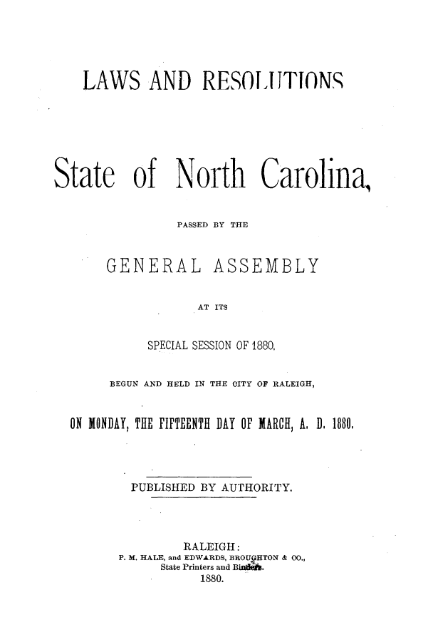 handle is hein.ssl/ssnc0071 and id is 1 raw text is: LAWS AND RESOI1ITON
State of North Carolina,
PASSED BY THE

GENERAL

ASSEMBLY

AT ITS

SPECIAL SESSION OF 1880,
BEGUN AND HELD IN THE CITY OF RALEIGH,
ON MONDAY, THE FIFTEENTH DAY OF MARCH, A. D.1880.
PUBLISHED BY AUTHORITY.
RALEIGH:
P. M. HALE, and EDWARDS, BROUGHTON & 00.,
State Printers and BiWdA.
1880.



