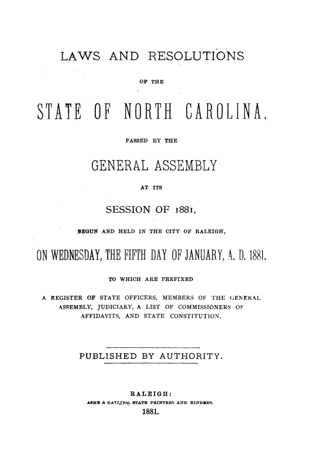 handle is hein.ssl/ssnc0072 and id is 1 raw text is: LAWS

AND RESOLUTIONS

OF THE

STATE OF NORTH CAROLINAI
PASSED BY THE
GENERAL ASSEMBLY
AT ITS
SESSION OF 1881,
BEGUN AND HELD IN THE CITY OF RALEIGH,
ON WEDNESDAY, THE FIFTH DAY OF JANUARY, A, D. 1881.
TO WHICH ARE PREFIXED
A REGISTER OF STATE OFFICERS, MEMBERS OF THE GENERAL
ASSEMBLY, JUDICIARY, A LIST OF COMMISSIONERS OF
AFFIDAVITS, AND STATE CONSTITUTION.
PUBLISHED BY AUTHORITY.
RALEIGH:
ABBE & GATIJN. STATE PAINTERS AND BINDRE,
1881.


