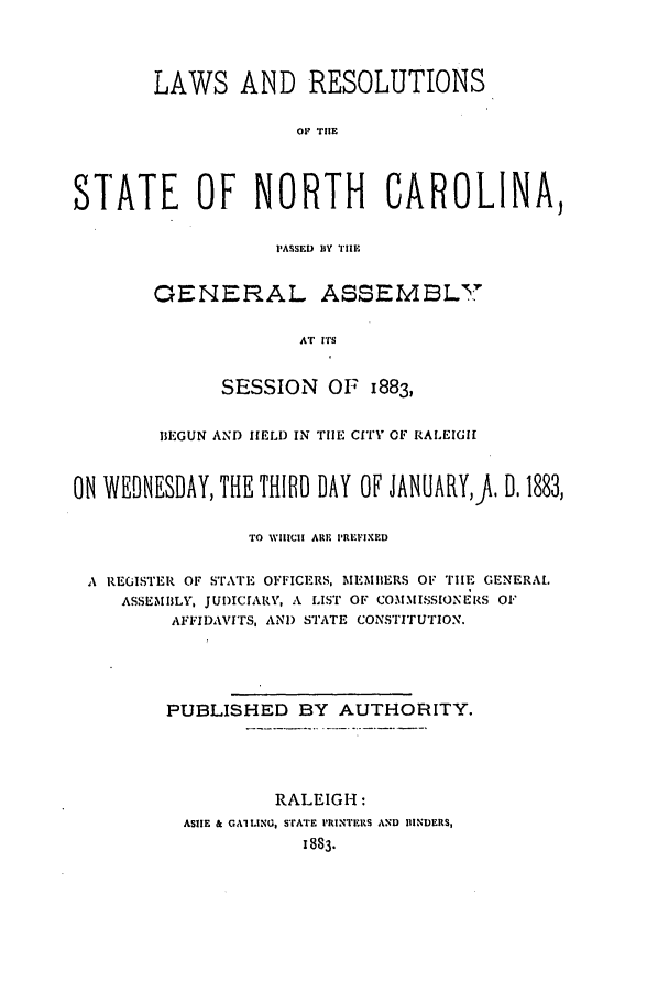 handle is hein.ssl/ssnc0073 and id is 1 raw text is: LAWS AND RESOLUTIONS
SF  THE
STATE OF NORTH CAROLINA,

P~ASSED) BY THEI.
GENERAL ASSEMBLY
AT ITS
SESSION OF 1883,

BEGUN AIND HELD IN THE CITY OF RALEIGH
ON WEDNESDAY, THE THIRD DAY OF JANUARY,1 . 1883,
TO WHICH ARE PREVIXED
A REGISTER OF STATE OFFICERS, MEMBERS OF THE GENERAL
ASSEMBLY, JUDICIARY, A LIST OF COMMISSIONERS OF
AFFIDAVITS, AND STATE CONSTITUTION.
PUBLISHED BY AUTHORITY.
RALEIGH:
ASIIE & GAl LING, STATE PRINTERS AND HINDERS,
1883-


