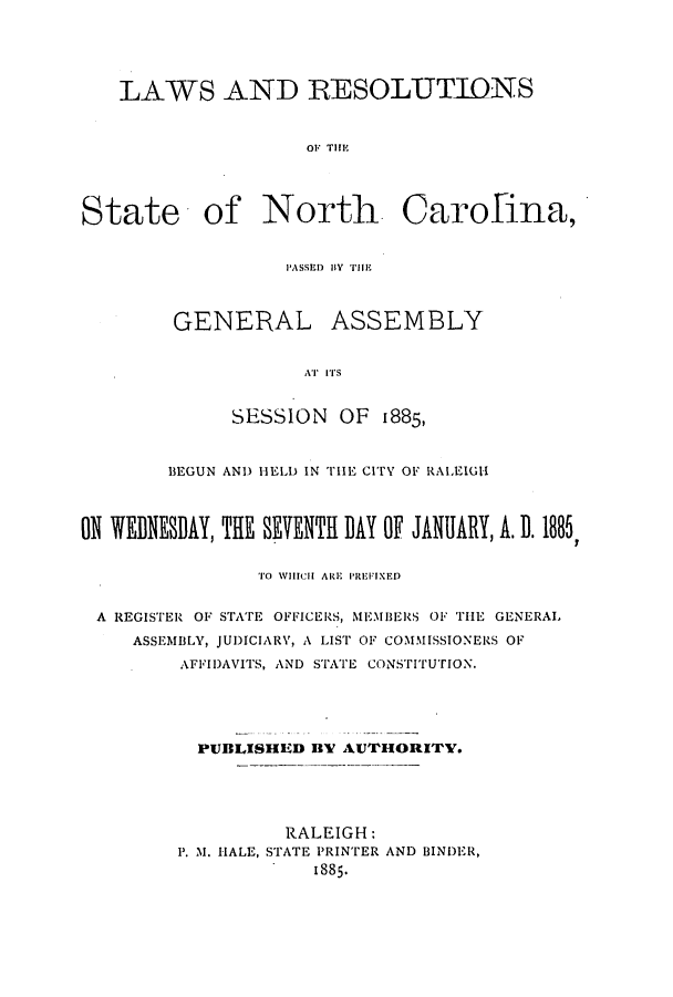 handle is hein.ssl/ssnc0074 and id is 1 raw text is: LAWS AND RESOLUTIONS
OF THE
State of North Carolina,

PASSED 1W IYTHE
GENERAL ASSEMBLY
AT ITS
SESSION OF 1885,

BEGUN AND HELD IN TlE CITY OF RALEIGH
ON WEDNESDAY, THE SEVENTH DAY OF JANUARY, A. D. 1885,
TO WHICH ARE PREFIXED
A REGISTER OF STATE OFFICERS, MEMBERS OF THlE GENERAL
ASSEMBLY, JUDICIARY, A LIST OF COMMISSIONERS OF
AFFIDAVITS, AND STATE CONSTITUTION.
PUBLISHED BV AUTHORITY.
RALEIGH:
P1. M. HALE, STATE PRINTER AND BINDER,
1885.


