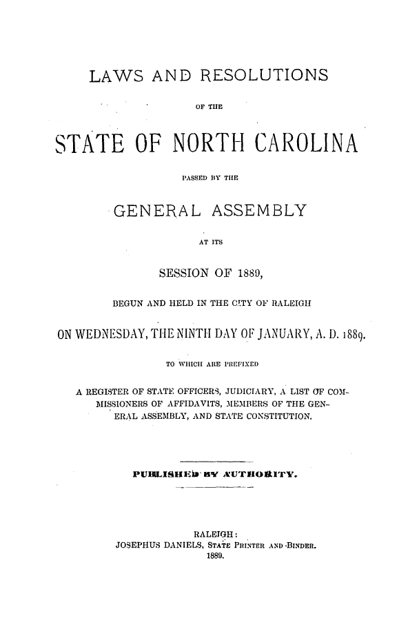 handle is hein.ssl/ssnc0076 and id is 1 raw text is: LAWS AND RESOLUTIONS
OF THE
STATE OF NORTH CAROLINA

PASSED DY THE

GENERAL

ASSEMBLY

AT ITS

SESSION OF 1889,
BEGUN AND HELD IN THE CTTY OF RALEIGH
ON WEDNESDAY, TIHE NINTH DAY OF JANUARY, A. D. 1889.
TO WHICH ARE PREFIXED
A REGISTER OF STATE OFFICERS, JUDICIARY, A LIST OF COM-
MISSIONERS OF AFFIDAVITS, MEMBERS OF THE GEN-
ERAL ASSEMBLY, AND STATE CONSTITUTION.
PUIRLISHEir By AUTHORITYV.
RALEIGH:
JOSEPHUS DANIELS, STATE PRINTER AND -BINDER.
1880.


