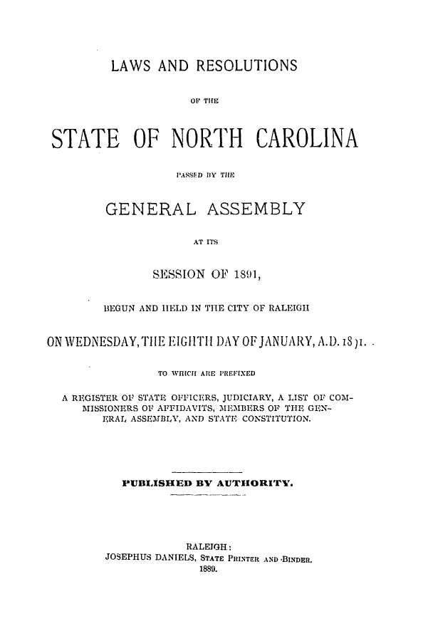 handle is hein.ssl/ssnc0077 and id is 1 raw text is: LAWS AND RESOLUTIONS
O TH CE
STATE OF NORTH CAROLINA

P'ASSED BY TILE

GENERAL

ASSEMBLY

AT ITS

SESSION OF 1891,
BEGUN AND HELD IN THE CITY OF RALEIGH
ON WEDNESDAYTHIE EIGHTH DAY OFJANUARY, A.D. iSp.
TO WICH ARE PREFIXED
A REGISTER OF STATE OFFICERS, JUDICIARY, A LIST OF COM-
MISSIONERS OF AFFIDAVITS, MEMBERS OF THE GEN-
ERAL, ASSEMBLY, AND STATE CONSTITUTION.
PUBIJSHED BV AUTHORITY.
RALEIGH:
JOSEPHUS DANIELS, STATE PRINTER AND -BINDER.
1880.


