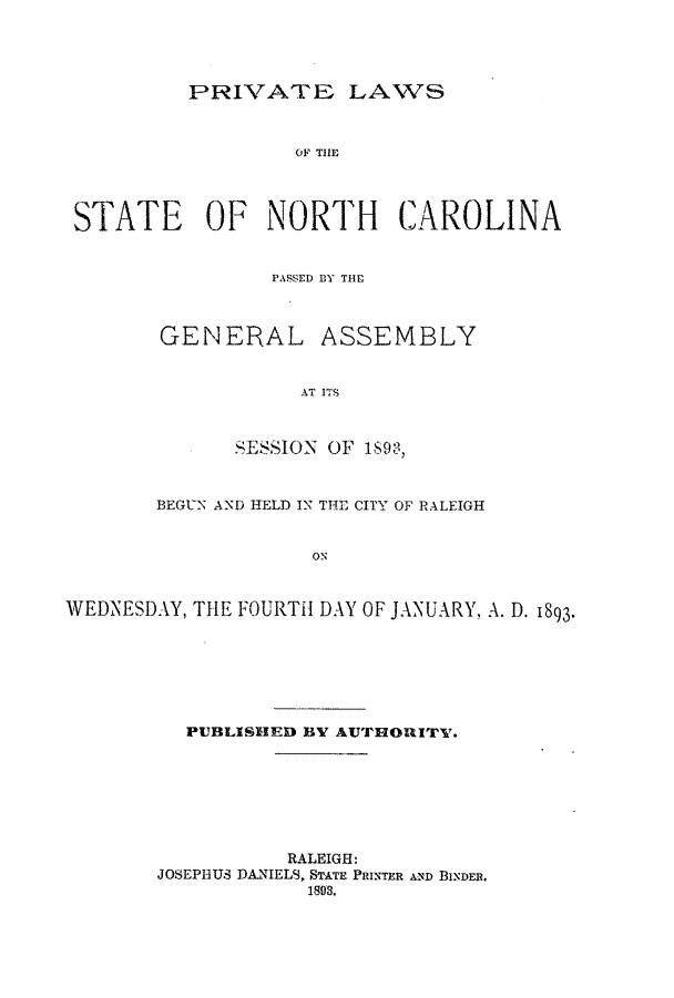 handle is hein.ssl/ssnc0079 and id is 1 raw text is: PRIVATE LAWS

OF THlE
STATE OF NORTH CAROLINA
PASSED BY THE
GENERAL ASSEMBLY
AT ITS
SESSION OF 189-3,
BEGUN AND HELD IN THE CITY OF RALEIGH
ON
WEDNESDAY, THE FOURTH DAY OF JANUARY, A. D. 1893.

PUBLISHED BY AUTHORITY.
RALEIGH:
JOSEPHUS DANIELS, $TATE PRINTER AND BINDER.
1893.


