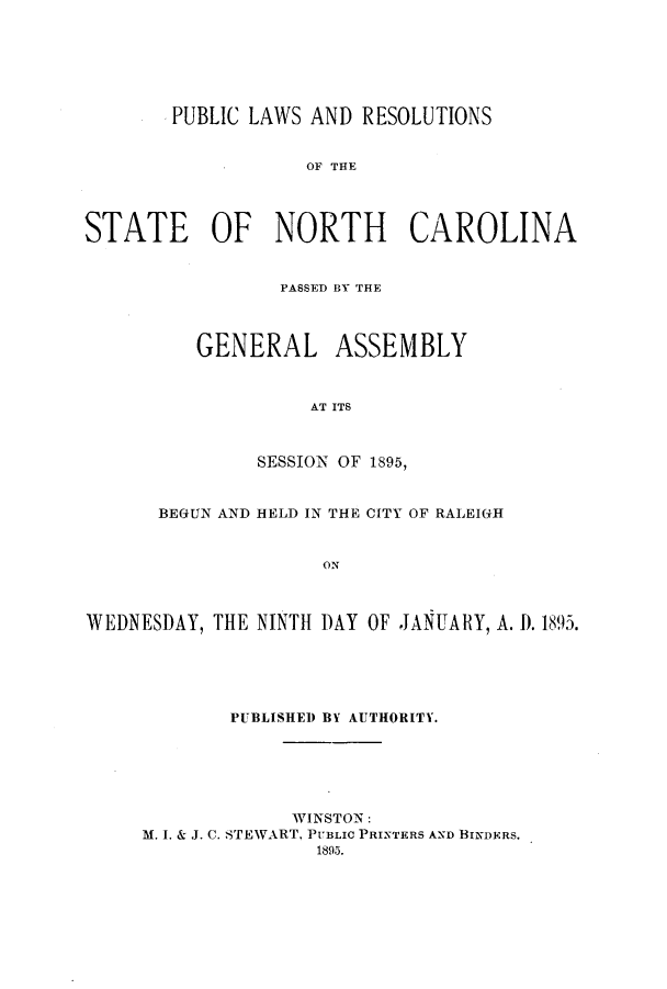 handle is hein.ssl/ssnc0080 and id is 1 raw text is: PUBLIC LAWS AND RESOLUTIONS
OF THE
STATE OF NORTH CAROLINA

PASSED BY THE
GENERAL ASSEMBLY
AT ITS
SESSION OF 1895,

BEGUN AND HELD IN THE CITY OF RALEIGH
ON
WEDNESDAY, THE NINTH DAY OF JANUARY, A. 1). 1895.

PUBLISHED BY AUTHORITY.
WINSTON:
M. I. & J. C. STEWART, PUBLIC PRINTERS AND BINDERS.
1895.


