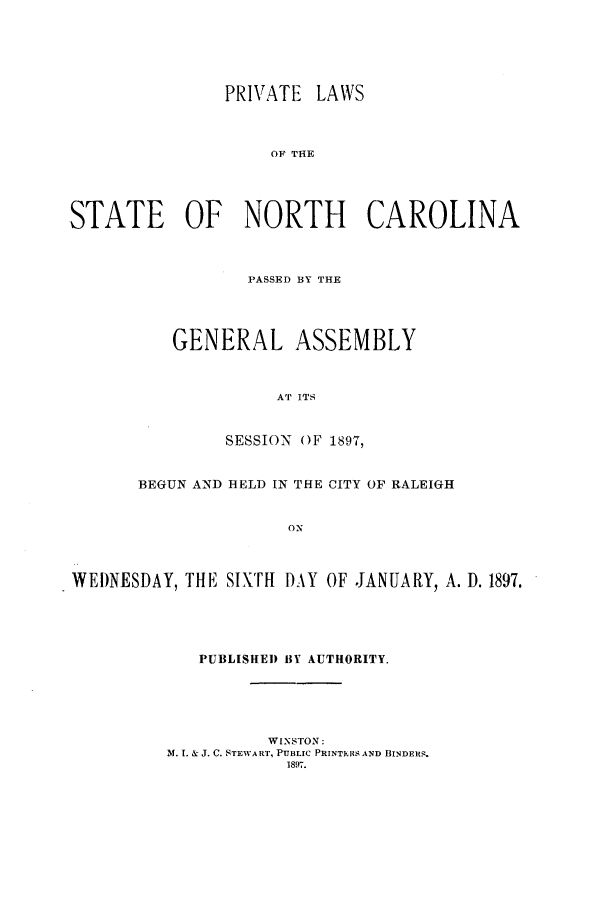 handle is hein.ssl/ssnc0082 and id is 1 raw text is: PRIVATE LAWS
OF THE
STATE OF NORTH CAROLINA

PASSED BY THE
GENERAL ASSEMBLY
AT ITS
SESSION OF 1897,

BEGUN AND HELD IN THE CITY OF RALEIGH
ON
WEDNESDAY, THE SIXTH DAY OF JANUARY, A. D. 1897.

PUBLISHED BY AUTHORITY.
WINSTON:
M. 1. & J. C. STEWART, PUBLIC PRINTEIS AND BINDERS.
1897.


