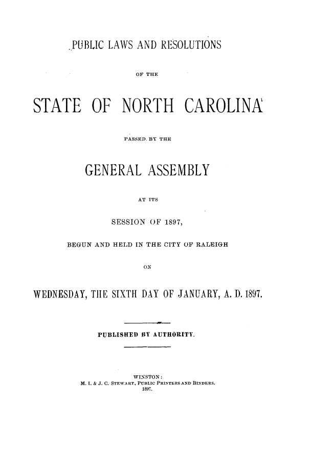 handle is hein.ssl/ssnc0083 and id is 1 raw text is: .PUBLIC LAWS AND RESOLUTIONS
OF THE
STATE OF NORTH CAROLINA

PASSED. BY THE
GENERAL ASSEMBLY
AT ITS
SESSION OF 1897,

BEGUN AND HELD IN THE CITY OF RALEIGH
ON
WEDNESDAY, THE SIXTH DAY OF JANUARY, A. D. 1897.

PUBLISHED BY AUTHORITY.
WINSTON:
M. I. & J. C. STEWART, PUBLIC PRINTERS AND BINDERS.
1897.


