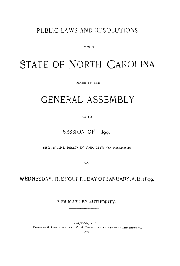 handle is hein.ssl/ssnc0084 and id is 1 raw text is: PUBLIC LAWS AND RESOLUTIONS
OF THC  O
STATE OF NORTH CAROLINA

PASSED BY THEI
GENERAL ASSEMBLY
AT ITS
SESSION OF 1899,

BEGUN AND HELD IN THE CITY OF RALEIGH
ON
WEDNESDAY, THE FOURTH DAY OF JANUARY, A.D. 1899.

PUBLISHED BY AUTHORITY.

RALEIGH, N C
UDWARDS & BROTGHTO1 AND V M UZ/ELL, 8r-Ifk PRINTERS AND BINDER6.


