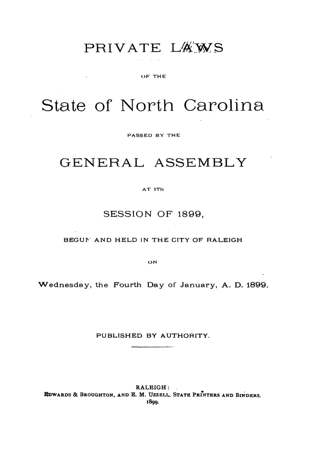 handle is hein.ssl/ssnc0085 and id is 1 raw text is: PRIVATE LAWS
()F THE
State of North Carolina
PASSED BY THE
GENERAL ASSEMBLY
AT ITS
SESSION OF 1899,
BEGUV AND HELD IN THE CITY OF RALEIGH
ON
Wednesday, the Fourth Day of January, A. D. 1899.
PUBLISHED BY AUTHORITY.
RALEIGH:
EDWARDS & BROUGHTON, AND R. M. UZZELI, STATE ParNTaRS AND BNDERS.
1899.


