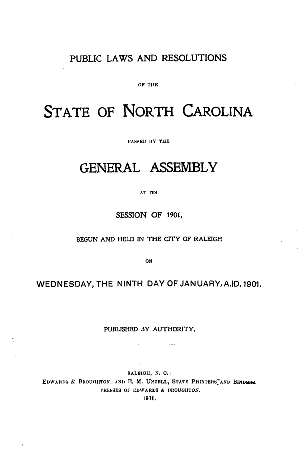 handle is hein.ssl/ssnc0086 and id is 1 raw text is: PUBLIC LAWS AND RESOLUTIONS

OF THlE

STATE

OF NORTH CAROLINA

PASSED BY THE

GENERAL

ASSEMBLY

AT ITS

SESSION OF 1901,
BEGUN AND HELD IN THE CITY OF RALEIGH
ON
WEDNESDAY, THE NINTH DAY OF JANUARY, A.ID. 1901.

PUBLISHED SY AUTHORITY.
RALEIGH, N. 0.:
EvWARD.s & BROUGTON, AND E. M. UZZELL, STATE PRINTERS ANI BINDBS,
PRESSES OF EDWARDS & BROUGHTON.
1901.


