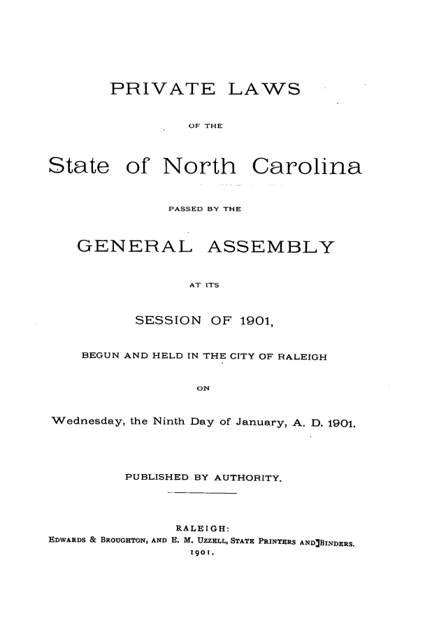 handle is hein.ssl/ssnc0087 and id is 1 raw text is: PRIVATE LAWS
OF THE
State of North Carolina
PASSED BY THE
GENERAL ASSEMBLY
AT ITS
SESSION OF 1901,
BEGUN AND HELD IN THE CITY OF RALEIGH
ON
Wednesday, the Ninth Day of January, A. D. 1901.
PUBLISHED BY AUTHORITY.
RALEIGH:
EDWARDS & BROUGHTON, AND E. M. Uzzr.Lr, STATE PRINTERS AND3BINDERS.
1901.


