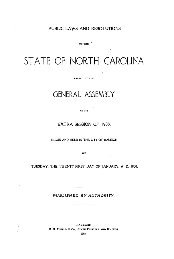 handle is hein.ssl/ssnc0094 and id is 1 raw text is: PUBLIC LAWS AND RESOLUTIONS

STATE OF NORTH CAROLINA
PASSED BY THE
GENERAL ASSEMBLY
AT ITS
EXTRA SESSION OF 1908,
BEGUN AND HELD IN THE CITY OPRALEIGH
ON
TUESDAY, THE TWENTY-FIRST DAY OF JANUARY, A. D. 1908.

PUBLISHED BY AUTHORITY.
RALEIGH:
E. M. UZZELL & CO., STATE PIRINTEIS AND BINDERS.
1908.


