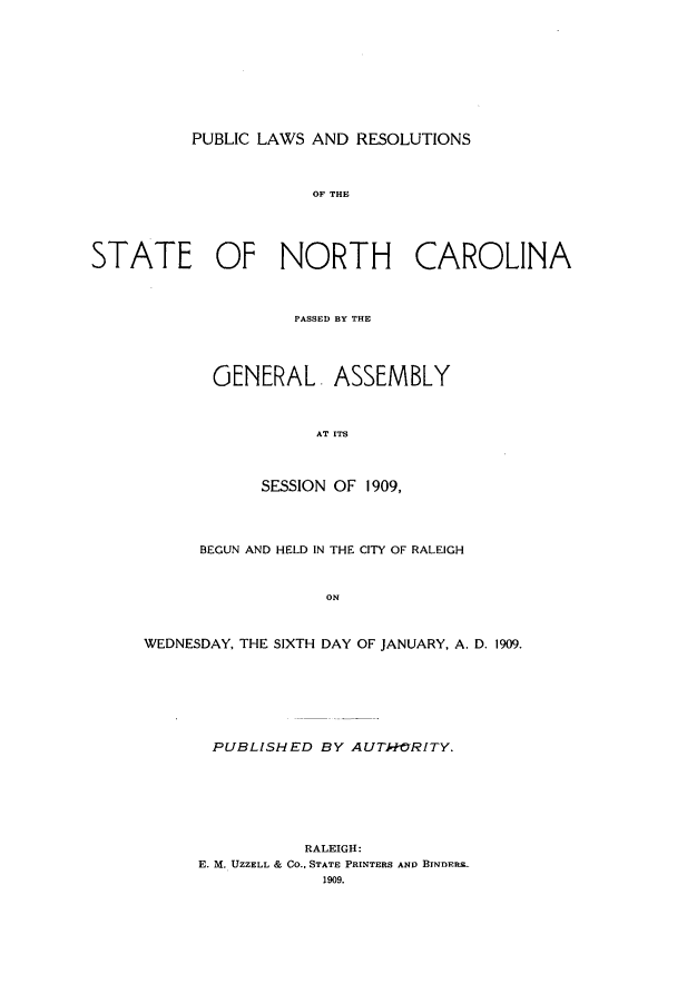 handle is hein.ssl/ssnc0096 and id is 1 raw text is: PUBLIC LAWS AND RESOLUTIONS

OF' THE;
STATE OF NORTH CAROLINA
PASSED BY THE
GENERAL .ASSEMBLY
AT ITS

SESSION OF 1909,
BEGUN AND HELD IN THE CITY OF RALEIGH
ON
WEDNESDAY, THE SIXTH DAY OF JANUARY, A. D. 1909.

PUBLISHED BY AUTHORITY.
RALEIGH:
E. M. UZZELL & Co.. STATE PRINTERS AND BINDERSL
1909.


