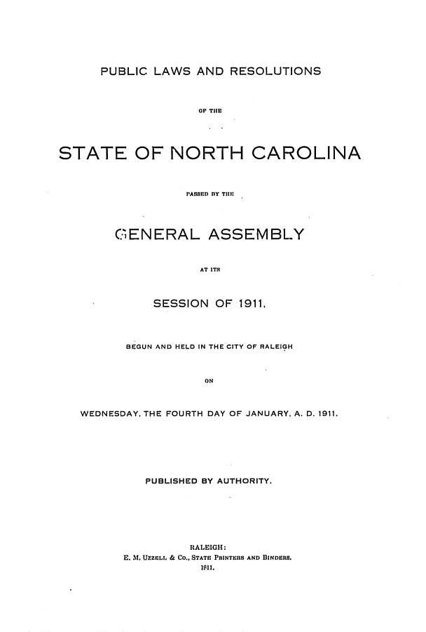 handle is hein.ssl/ssnc0097 and id is 1 raw text is: PUBLIC LAWS AND RESOLUTIONS
O THCE
STATE OF NORTH CAROLINA
PASSED BY THlE

GENERAL ASSEMBLY
AT ITS
SESSION OF 1911,

BEGUN AND HELD IN THE CITY OF RALEIGH
ON
WEDNESDAY. THE FOURTH DAY OF JANUARY, A. D. 1911.

PUBLISHED BY AUTHORITY.
RALEIGH:
E. M. UZZELL & Co., STATE PRINTERS AND BINDERS.
1ii.


