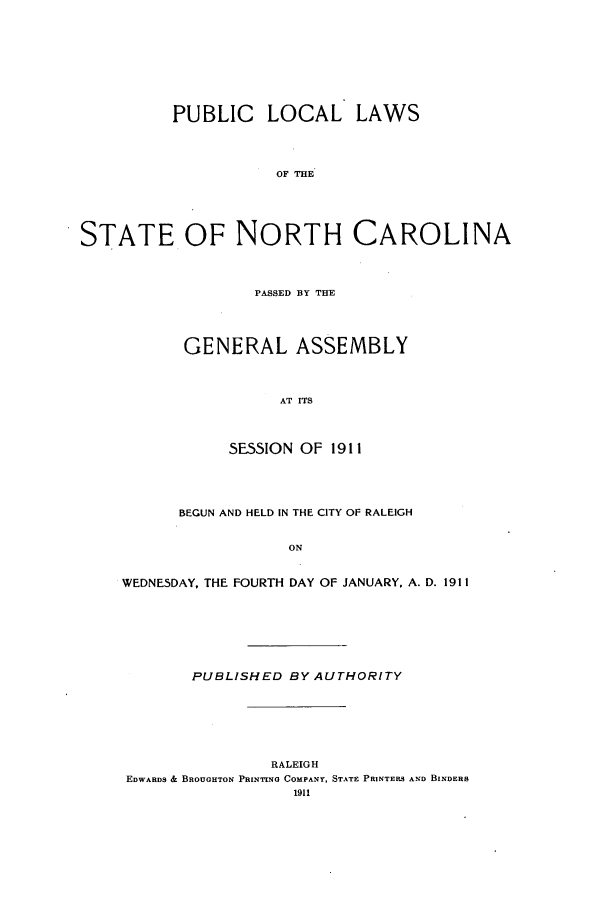 handle is hein.ssl/ssnc0099 and id is 1 raw text is: PUBLIC LOCAL LAWS
OF THE
STATE, OF NORTH CAROLINA

PASSED BY THE
GENERAL ASSEMBLY
AT ITS
SESSION OF 1911

BEGUN AND HELD IN THE CITY OF RALEIGH
ON
WEDNESDAY, THE FOURTH DAY OF JANUARY, A. D. 1911

PUBLISHED BY AUTHORITY

RALEIGH
EDWARDS & BROUGHTON PRINTING COMPANY, STATE PRINTERS AND BINDERS
1911


