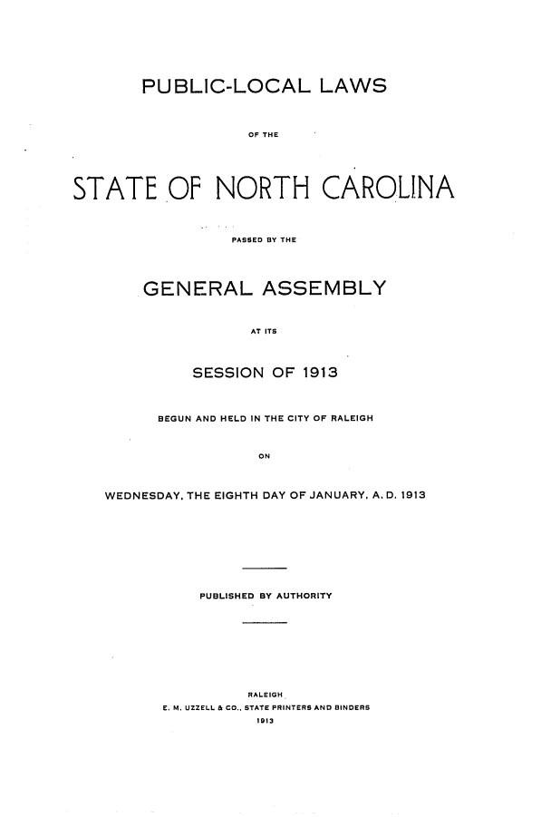 handle is hein.ssl/ssnc0101 and id is 1 raw text is: PUBLIC-LOCAL LAWS
OF THE
STATE OF NORTH CAROLINA
PASSED BY THE
GENERAL ASSEMBLY
AT ITS
SESSION OF 1913
BEGUN AND HELD IN THE CITY OF RALEIGH
ON
WEDNESDAY, THE EIGHTH DAY OF JANUARY, A. D. 1913
PUBLISHED BY AUTHORITY
RALEIGH
E. M. UZZELL & CO.. STATE PRINTERS AND BINDERS
1913


