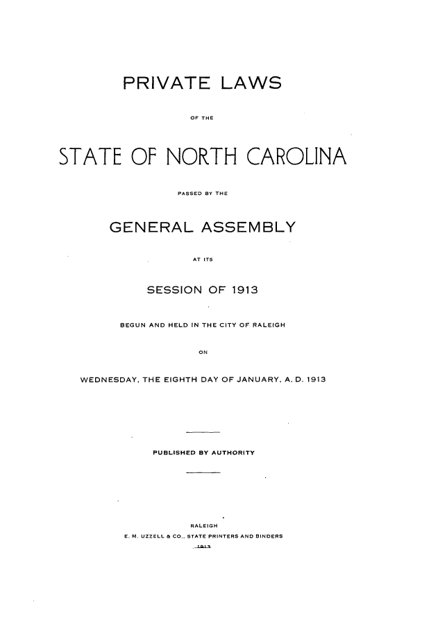 handle is hein.ssl/ssnc0102 and id is 1 raw text is: PRIVATE LAWS
OF THE
STATE OF NORTH CAROLINA
PASSED BY THE
GENERAL ASSEMBLY
AT ITS
SESSION OF 1913
BEGUN AND HELD IN THE CITY OF RALEIGH
ON
WEDNESDAY, THE EIGHTH DAY OF JANUARY, A. D. 1913
PUBLISHED BY AUTHORITY
RALEIGH
E. M. UZZELL & CO.. STATE PRINTERS AND BINDERS


