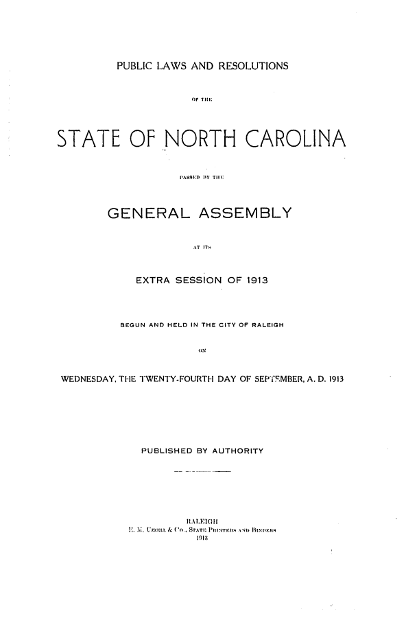 handle is hein.ssl/ssnc0103 and id is 1 raw text is: PUBLIC LAWS AND RESOLUTIONS

or Tilt:
STATE OF NORTH CAROLINA
PAiSSED BY~ Till;
GENERAL ASSEMBLY
AT IT
EXTRA SESSION OF 1913
BEGUN AND HELD IN THE CITY OF RALEIGH
WEDNESDAY, THE TWENTY-FOURTH DAY OF SEPTEMBER, A. D. 1913
PUBLISHED BY AUTHORITY
ILALEIGII
.. M. Uzzi:u. & Co., STAnI: Plnz;Tyn, A  1 HIN.F ms
1913


