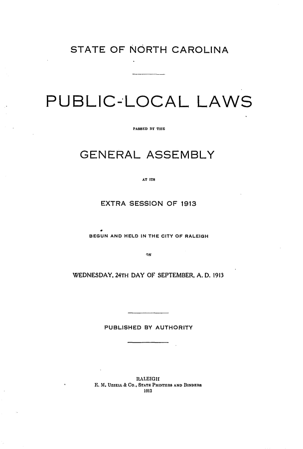 handle is hein.ssl/ssnc0104 and id is 1 raw text is: STATE OF NORTH CAROLINA
PUBLIC-LOCAL LAWS
PASSED Y TE
GENERAL ASSEMBLY
AT ITS

EXTRA SESSION OF 1913
BEGUN AND HELD IN THE CITY OF RALEIGH
'IN
WEDNESDAY, 24TH DAY OF SEPTEMBER, A. D. 1913
PUBLISHED BY AUTHORITY
RALEIGH
E. M. UZZELL & CO., STATE PRINTERS AND BINDERS
1013


