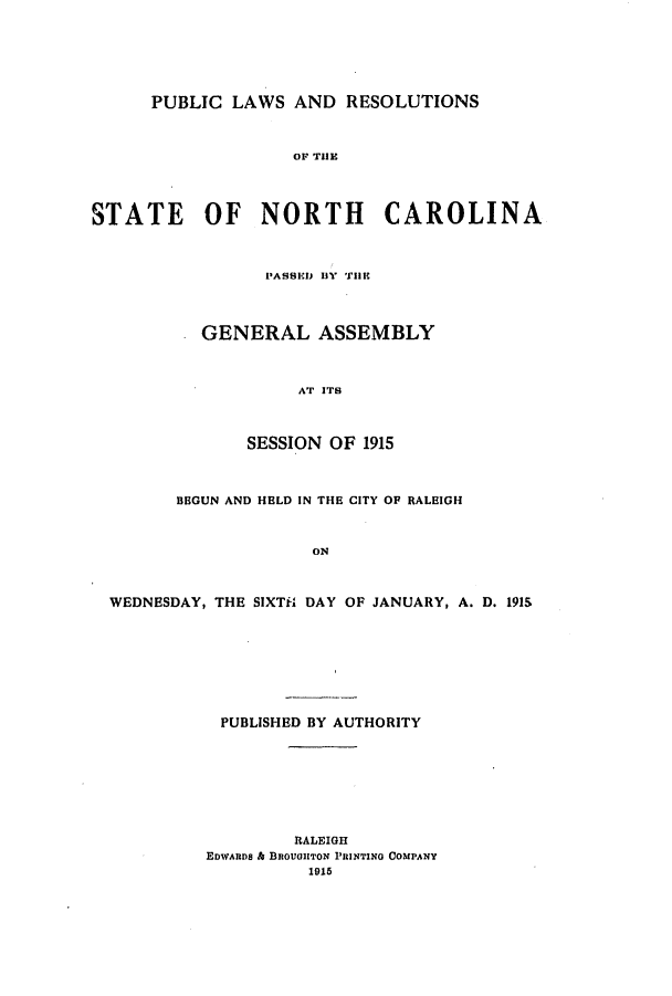 handle is hein.ssl/ssnc0106 and id is 1 raw text is: PUBLIC LAWS AND RESOLUTIONS
Or THlE
STATE OF NORTH CAROLINA
PASSEIJ BY THE
GENERAL ASSEMBLY
AT ITS
SESSION OF 1915
BEGUN AND HELD IN THE CITY OF RALEIGH
ON
WEDNESDAY, THE SIXTi DAY OF JANUARY, A. D. 191S
PUBLISHED BY AUTHORITY
RALEIGH
EDWARDS & BROUGHITON PRINTING COMPANY
1915


