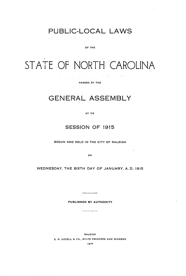 handle is hein.ssl/ssnc0107 and id is 1 raw text is: PUBLIC-LOCAL LAWS
OF THE
STATE OF NORTH CAROLINA

PASSED BY THE
GENERAL ASSEMBLY
AT ITS
SESSION OF 1915

BEGUN AND HELD IN THE CITY OF RALEIGH
ON
WEDNESDAY. THE SIXTH DAY OF JANUARY. A. D. 1915

PUBLISHED BY AUTHORITY
RALEIGH
E. M. UZZELL & CO.., STATE PRINTERS AND BINDERS
191q


