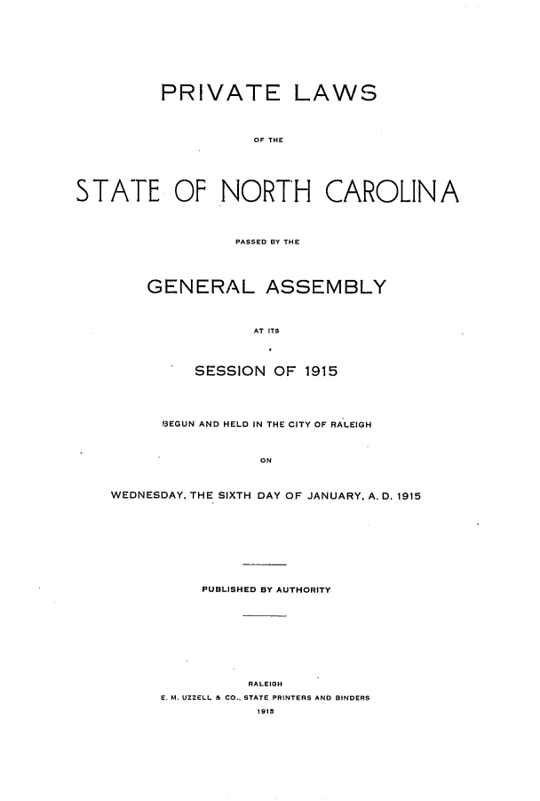 handle is hein.ssl/ssnc0108 and id is 1 raw text is: PRIVATE LAWS
OF THE
STATE OF NORTH CAROLINA
PASSED BY THE
GENERAL ASSEMBLY
AT ITS
SESSION OF 1915
3EGUN AND HELD IN THE CITY OF RALEIGH
ON
WEDNESDAY, THE SIXTH DAY OF JANUARY, A. D. 1915
PUBLISHED BY AUTHORITY
RALEIGH
E. M. UZZELL & CO.. STATE PRINTERS AND BINDERS
1915



