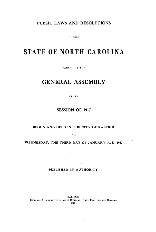 handle is hein.ssl/ssnc0109 and id is 1 raw text is: PUBLIC LAWS AND RESOLUTIONS
NO Cil A L
STATE OF NORTH CAROLINA

PASSE) I1Y  ill-
GENERAL ASSEMBLY
AT ITS
SESSION OF 1917

BEGUN AND HELD IN THE CITY OF RALEIGH
ON
WEDNESDAY, THE THIRD DAY OF JANUARY, A. D. 1917

PUBLISHED BY AUTHORITY
RALEIGH
EIWAIuS & Unovans PasIT saso COMPANY, T  PHINTERS AND BINDERS
191-1


