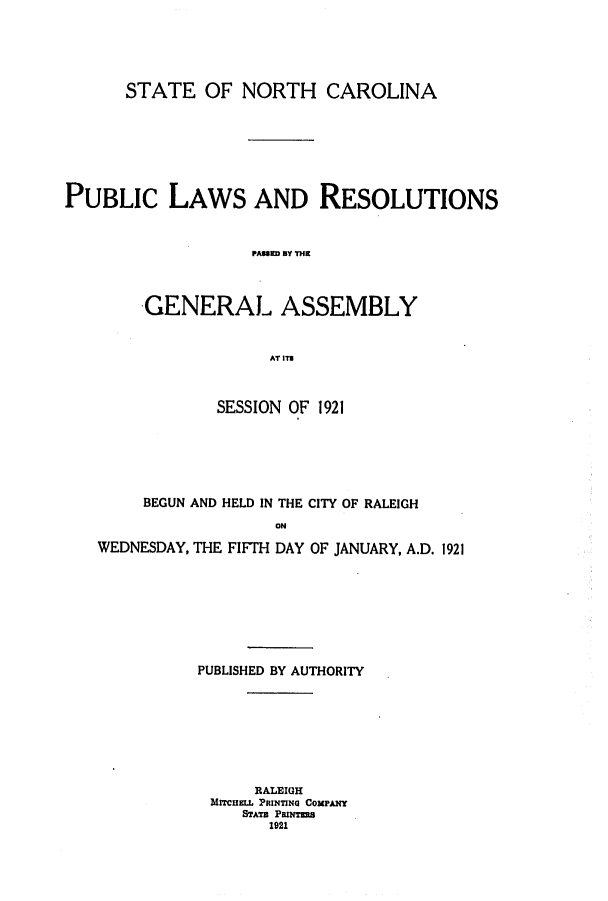 handle is hein.ssl/ssnc0116 and id is 1 raw text is: STATE OF NORTH CAROLINA
PUBLIC LAWS AND RESOLUTIONS
PA=M= RY TVIl
GENERAL ASSEMBLY
AT ITS
SESSION OF 1921
BEGUN AND HELD IN THE CITY OF RALEIGH
WEDNESDAY, THE FIFTH DAY OF JANUARY, A.D. 1921

PUBLISHED BY AUTHORITY
RALEIGH
MrrICHEL PRINTING COMPANY
STATa PfRINTEa
1921


