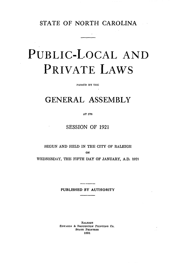 handle is hein.ssl/ssnc0117 and id is 1 raw text is: STATE OF NORTH CAROLINA

PUBLIC-LOCAL AND
PRIVATE LAWS
P'ASSED) BY Till-
GENERAL ASSEMBLY
AT ITS
SESSION OF 1921
BEGUN AND HELD IN THE CITY OF RALEIGH
ON
WEDNESDAY, THE FIFTH DAY OF JANUARY, A.D. 1921
PUBLISHED BY AUTHORITY
RALEIGH
EDWARDS &  ROUOIITON PRINTING Co.
STATE PRINTERS
1021



