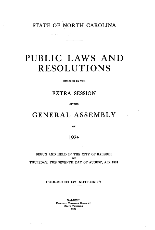 handle is hein.ssl/ssnc0123 and id is 1 raw text is: STATE OF NORTH CAROLINA
PUBLIC LAWS AND
RESOLUTIONS
ENACTED BY THEf
EXTRA SESSION
OF TE
GENERAL ASSEMBLY
OF
1924

BEGUN AND HELD IN THE CITY OF RALEIGH
ON
THURSDAY, THE SEVENTH DAY OF AUGUST, A.D. 1924
PUBLISHED BY AUTHORITY
RALEIGH
MITllE  PRINTING COMPANY
STATRE PRINTERS
1924


