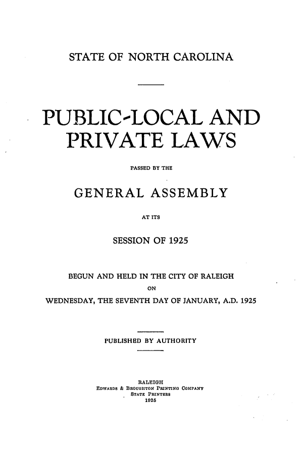 handle is hein.ssl/ssnc0127 and id is 1 raw text is: STATE OF NORTH CAROLINA

PUBLIC-LOCAL AND
PRIVATE LAWS
PASSED BY THE
GENERAL ASSEMBLY
AT ITS
SESSION OF 1925
BEGUN AND HELD IN THE CITY OF RALEIGH
ON
WEDNESDAY, THE SEVENTH DAY OF JANUARY, A.D. 1925
PUBLISHED BY AUTHORITY
RALEIGH
EDWARDS & BROUaGHTON PRINTING COMPANY
STATE PRINTERS
1925


