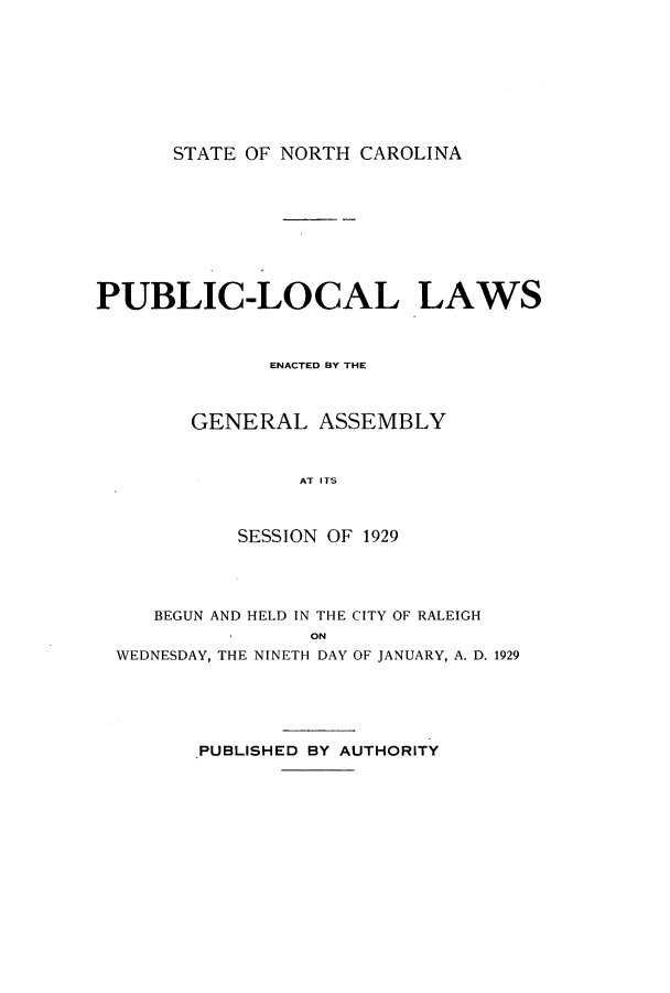 handle is hein.ssl/ssnc0130 and id is 1 raw text is: STATE OF NORTH CAROLINA

PUBLIC-LOCAL LAWS
ENACTED BY THE
GENERAL ASSEMBLY
AT I TS
SESSION OF 1929

BEGUN AND HELD IN THE CITY OF RALEIGH
ON
WEDNESDAY, THE NINETH DAY OF JANUARY, A. D. 1929
PUBLISHED BY AUTHORITY


