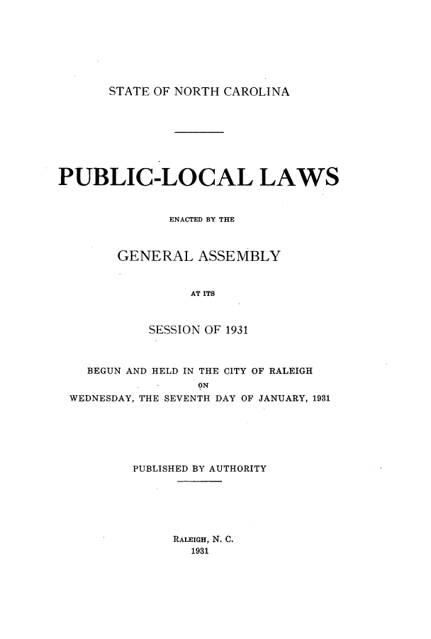 handle is hein.ssl/ssnc0131 and id is 1 raw text is: STATE OF NORTH CAROLINA

PUBLIC-LOCAL LAWS
ENACTED BY THE
GENERAL ASSEMBLY
AT ITS
SESSION OF 1931
BEGUN AND HELD IN THE CITY OF RALEIGH
ON
WEDNESDAY, THE SEVENTH DAY OF JANUARY, 1931
PUBLISHED BY AUTHORITY

RALEIGH, N. C.
1931



