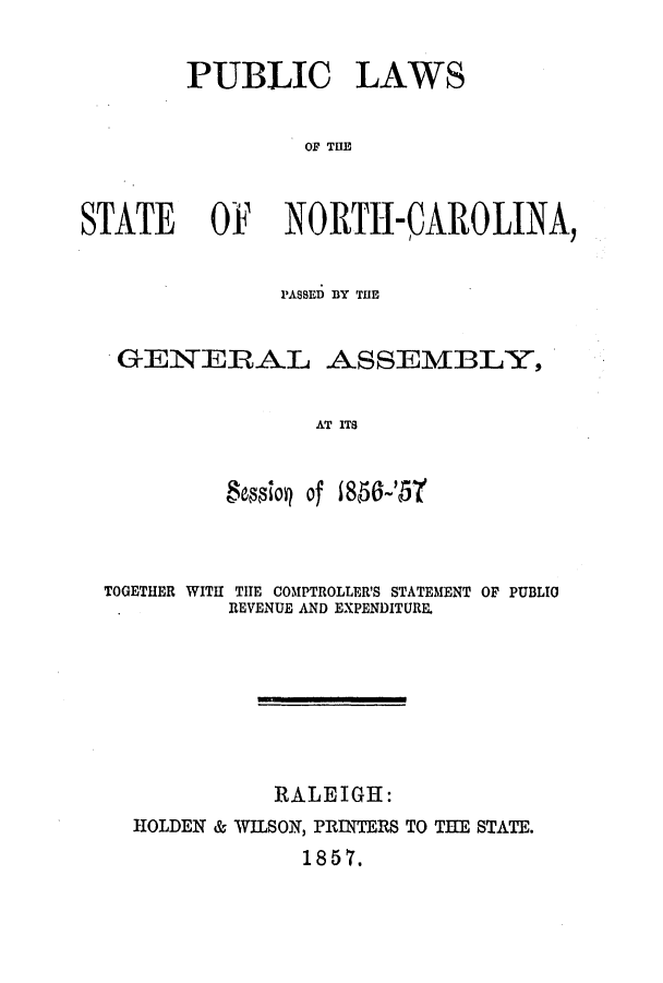 handle is hein.ssl/ssnc0207 and id is 1 raw text is: PUBLIC LAWS
OF THlE
STATE OF NORTH-QAROLINA,
PASSED BY THE
GENERAL ASSEMBLY,
AT ITS
&siop of 1858-'571

TOGETHER WITH THE COMPTROLLER'S STATEMENT OF PUBLIO
REVENUE AND EXPENDITURE.
RALEIGH:
HOLDEN & WILSON, PRINTERS TO THE STATE.
1857.


