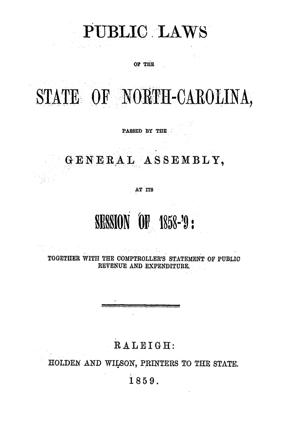 handle is hein.ssl/ssnc0209 and id is 1 raw text is: PUBLIC LAWS
OIf TE
STATE OF NORTH-CAROLINA,

PASSED B3Y TIE

GENERAL

ASSEMBLY,

AT ITS

SESSION JP1858-'9:s
TOGETHER WITH THE COMPTROLLER'S STATEMENT OF PUBLIC
REVENUE AND EXPENDITURE.
RALEIGH:
HOLDEN AND WILSON, PRINTERS TO THE STATE.
1859.


