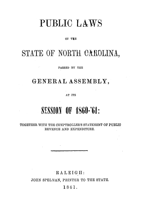 handle is hein.ssl/ssnc0211 and id is 1 raw text is: PUBLIC L&WS
O] T)IE
STATE OF NORTH CAROLINA,

PASSED BY THE
GENERAL ASSEMBLY,
AT ITS
SESSION OF 1860-'61:

TOGETHER WITH THE COMPTROLLER'S STATEMENT OF PUBLIO
REVENUE AND EXPENDITURE.
RALEIGH:
JOHN SPELMAN, PRINTER TO THE STATE.

1861.


