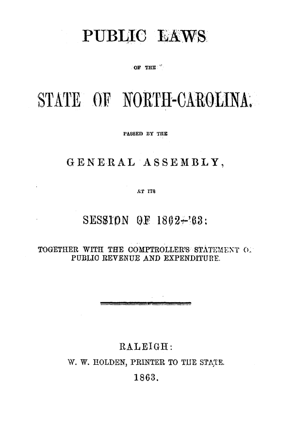 handle is hein.ssl/ssnc0217 and id is 1 raw text is: PUBLIC LAWS
OF THI
STATE OF NORTH-CAROLINA.

PABSED BY THE

GENERAL

ASSEMBLY,

AT ITS

SESSIN

OF 1802'63:

TOGETHER WITH THE COMPTROLLER'S STATEMENT 0'
PUBLIO REVENUE AND EXPENDITURE.
RALEIGH:
W. W. HOLDEN, PRINTER TO TIIE STATE.

1863.


