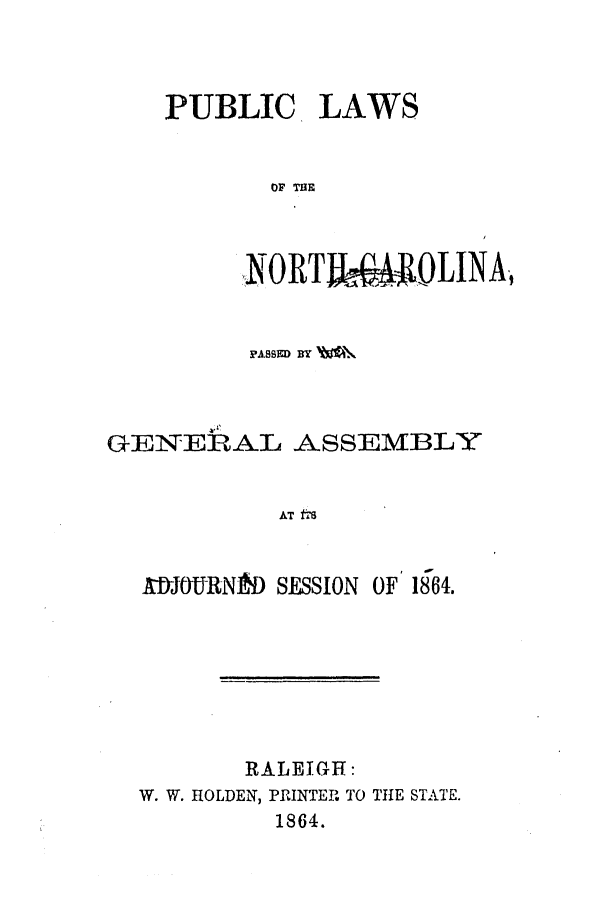 handle is hein.ssl/ssnc0225 and id is 1 raw text is: PUBLIC LAWS
OF THE
NORTI&MiOLINA,

PASSED BY
GENERAL ASSEMBLY
AT frs
MtJYURN1f) SESSION OF 1864.

RALEIGH:
W. W. HOLDEN, PRINTER TO THE STATE.
1864.


