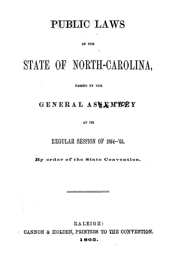 handle is hein.ssl/ssnc0227 and id is 1 raw text is: PUBLIC LAWS
OF THE
STATE OF NORTH-CAROLINA,

PASSED BY THE
GENERAL ASA.3rDRY
AT ITS
REGULAR SESSION OF 1864--'65.

23y order of' the State Convention.
RALEIGU:
OANNON & IIOLDEN, PRINTERS TO THE COWVENTIQN.
1805.


