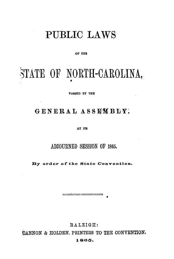 handle is hein.ssl/ssnc0230 and id is 1 raw text is: PUBLIC LAWS
OF TulE
STATE OF NORTH-CAROLINA,

PASSED BY THE
GENERAL          ASSil      BLY.
AT ITS
ADJOURNED SESSION OF 1865.

;Dy order of the State Convention.
ItALEIGl:
bANNON & EOLDEN. PRINTERS TO THE CONVENTION6
1 80.


