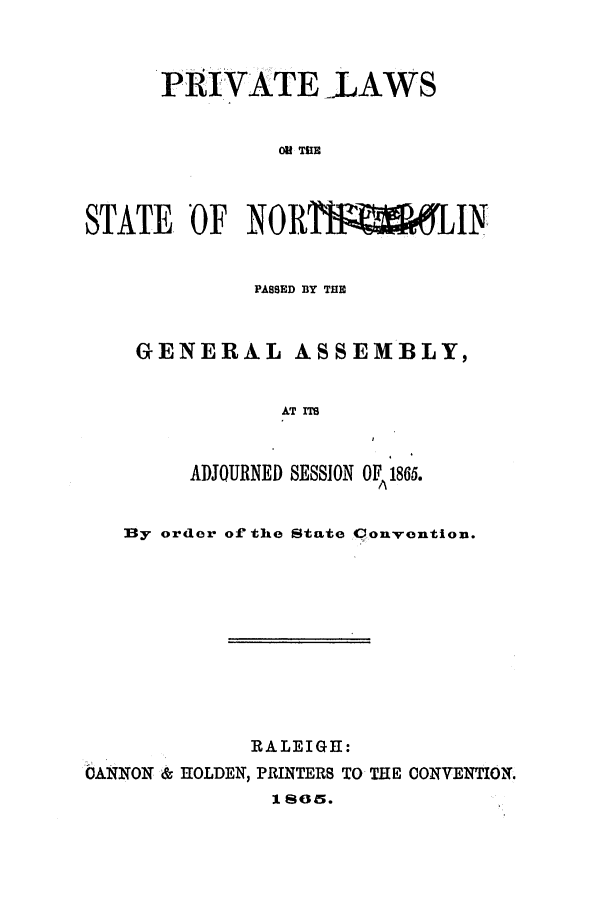 handle is hein.ssl/ssnc0231 and id is 1 raw text is: PRIVATE LAWS
0M THE
STATE OF NORTfWALIN
PASSED BY THE
GENERAL ASSEMBLY,
AT ITS
ADJOURNED SESSION OF 1865.
By order of the State Convention.
RALEIGE:
CANNON & HOLDEN, PRINTERS TO THE CONVENTION.
18045.



