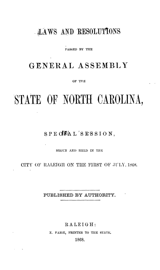 handle is hein.ssl/ssnc0241 and id is 1 raw text is: 



       LAWS AND RESOLUTIONS

              PASSED BY THE


    GENERAL ASSEMBLY

                 OF TnE


S rATE OF NORTH CAROLINA,


       S P E (Ik L'S E'S S O N,

          BEGUN AI) HELD IN TIIE

CITY OF RALEIGhI ON THE FIRST OF .J VIA. 1s(8s.




      PUBLISHED BY AUTHORITY.




             RALEIGH:
        X. PAIGfE PRINTER TO THE STArE.
               1868.


