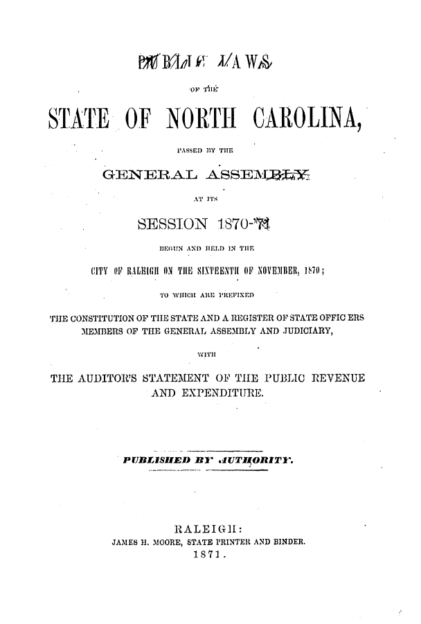 handle is hein.ssl/ssnc0245 and id is 1 raw text is: pNlli L'A WA
o  r- i :
STATE OF NORTH CAROLINA,

PASSED lY THE
GENERAL ASSE-Y1        1
AT ITS
SESSION 1870-',

IlEGUN AND HELD IN TIE
CITY OF IAtEIGH (N THE SIXTEENTH OF NOVEMBER, 1S70;
TO WHICH ARE PREFIXED
THE CONSTITUTION OF THE STATE AND A REGISTER OF STATE OFFIC ERS
MEMBERS OF THE GENERAL ASSEMBLY AND JUDICIARY,
WITH
THE AUDITOR'S STATEMENT OF THE PUBLIC REVENUE
AND EXPENDITURE.

PrUBLISHED R     lUTIORITl-.
1RALEIGIl:
JAMES H. MOORE, STATE PRINTER AND BINDER.
1871 .


